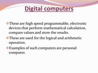 Digital computers 
These are high speed programmable, electronic 
devices that perform mathematical calculation, 
compare values and store the results. 
These are used for the logical and arithmetic 
operation. 
Examples of such computers are personal 
computer. 
 