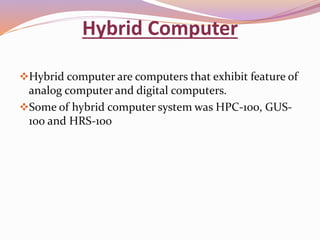 Hybrid Computer 
Hybrid computer are computers that exhibit feature of 
analog computer and digital computers. 
Some of hybrid computer system was HPC-100, GUS- 
100 and HRS-100 
 