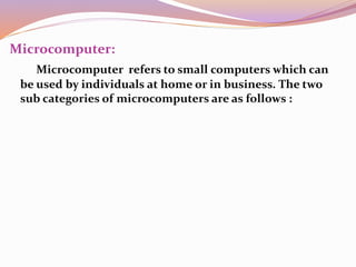 Microcomputer: 
Microcomputer refers to small computers which can 
be used by individuals at home or in business. The two 
sub categories of microcomputers are as follows : 
 