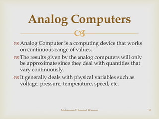 
 Analog Computer is a computing device that works
on continuous range of values.
 The results given by the analog comp...