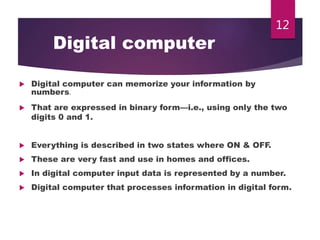 Digital computer
 Digital computer can memorize your information by
numbers.
 That are expressed in binary form—i.e., using only the two
digits 0 and 1.
 Everything is described in two states where ON & OFF.
 These are very fast and use in homes and offices.
 In digital computer input data is represented by a number.
 Digital computer that processes information in digital form.
12
 