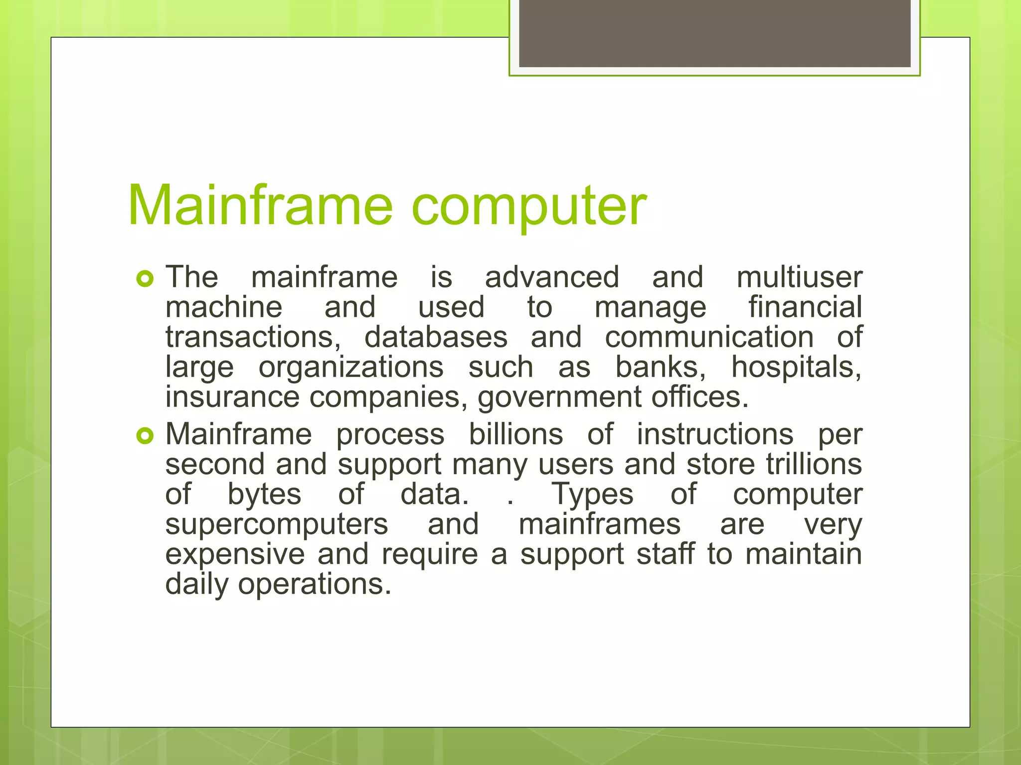 Mainframe computer
 The mainframe is advanced and multiuser
machine and used to manage financial
transactions, databases and communication of
large organizations such as banks, hospitals,
insurance companies, government offices.
 Mainframe process billions of instructions per
second and support many users and store trillions
of bytes of data. . Types of computer
supercomputers and mainframes are very
expensive and require a support staff to maintain
daily operations.
 