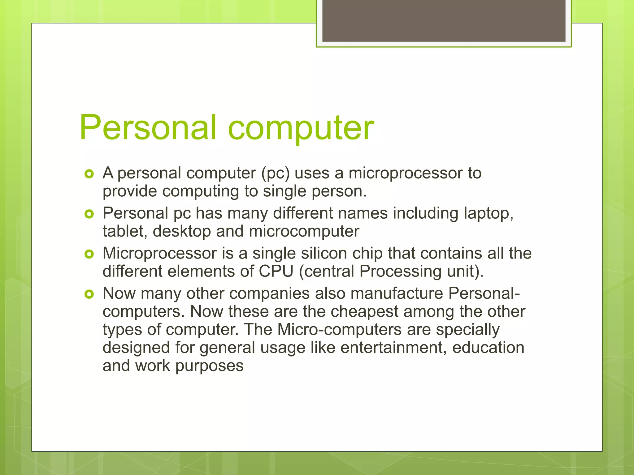 Personal computer
 A personal computer (pc) uses a microprocessor to
provide computing to single person.
 Personal pc has many different names including laptop,
tablet, desktop and microcomputer
 Microprocessor is a single silicon chip that contains all the
different elements of CPU (central Processing unit).
 Now many other companies also manufacture Personal-
computers. Now these are the cheapest among the other
types of computer. The Micro-computers are specially
designed for general usage like entertainment, education
and work purposes
 
