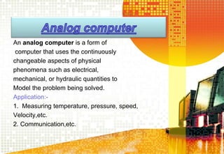 An analog computer is a form of
computer that uses the continuously
changeable aspects of physical
phenomena such as electrical,
mechanical, or hydraulic quantities to
Model the problem being solved.
Application:-
1. Measuring temperature, pressure, speed,
Velocity,etc.
2. Communication,etc.
 