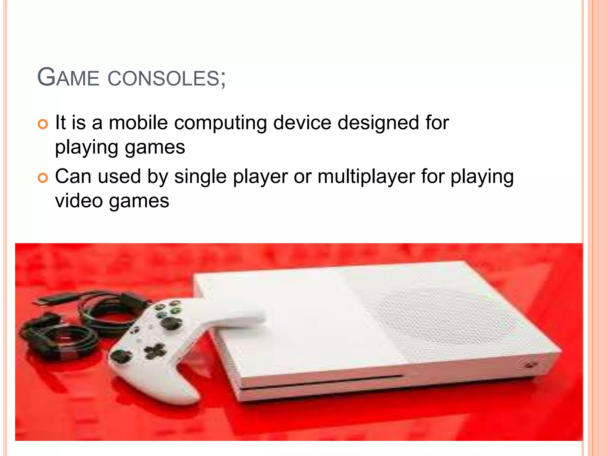 GAME CONSOLES;
 It is a mobile computing device designed for
playing games
 Can used by single player or multiplayer for playing
video games
 