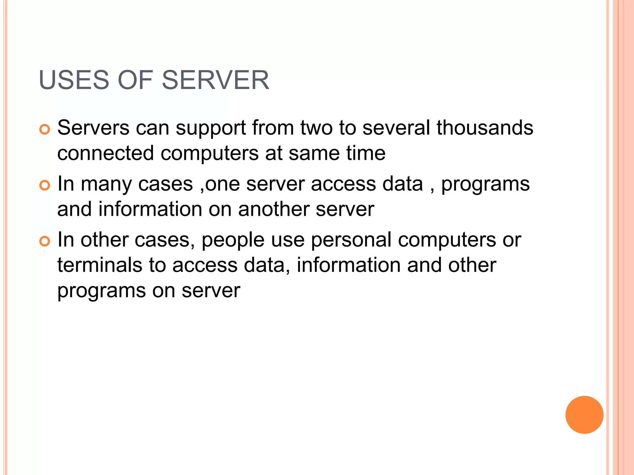 USES OF SERVER
 Servers can support from two to several thousands
connected computers at same time
 In many cases ,one server access data , programs
and information on another server
 In other cases, people use personal computers or
terminals to access data, information and other
programs on server
 