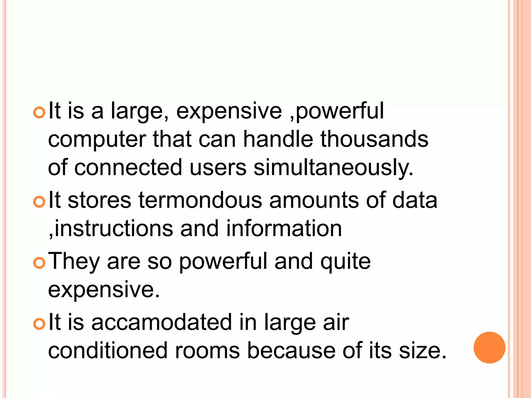 It is a large, expensive ,powerful
computer that can handle thousands
of connected users simultaneously.
It stores termondous amounts of data
,instructions and information
They are so powerful and quite
expensive.
It is accamodated in large air
conditioned rooms because of its size.
 