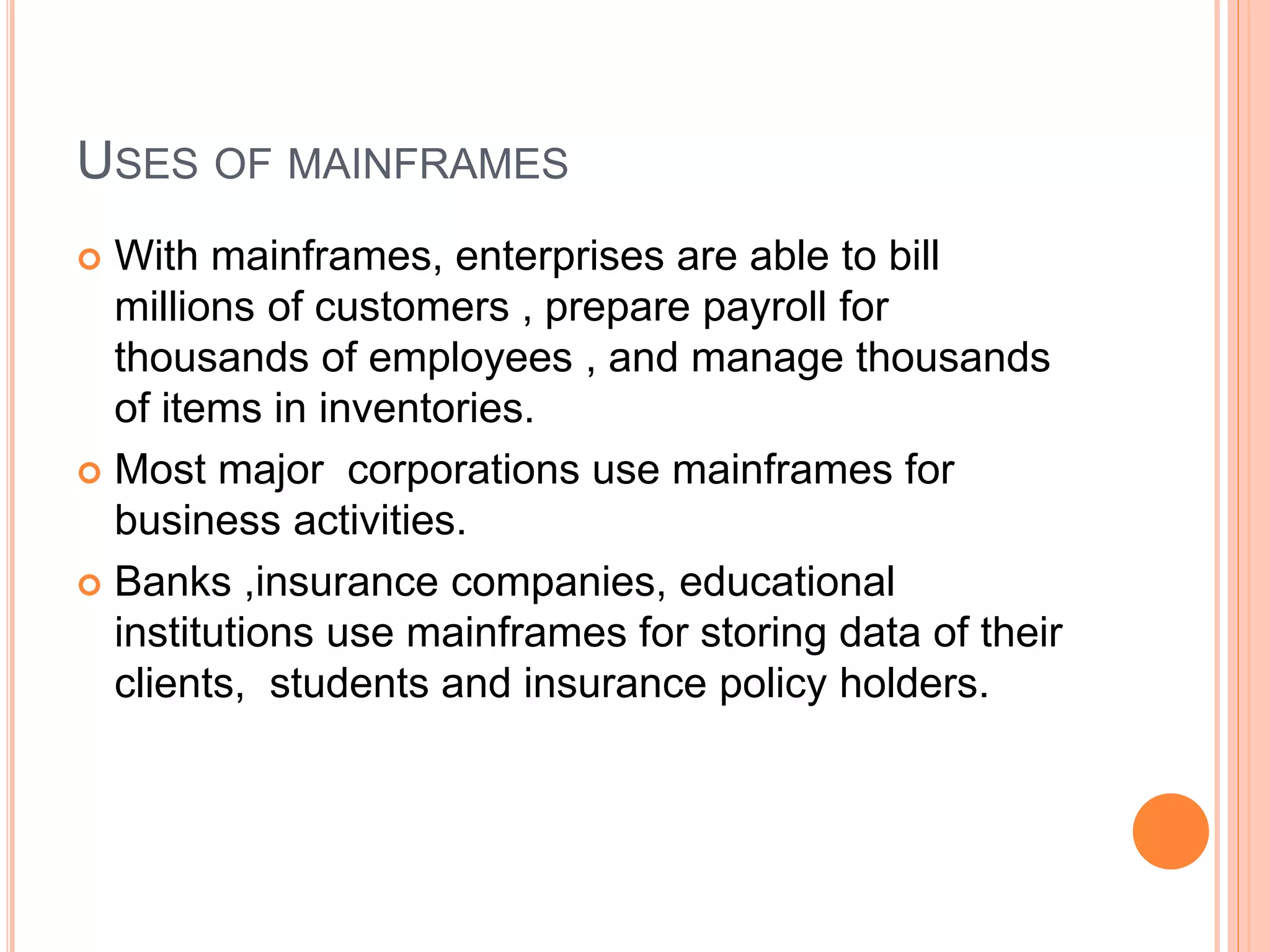 USES OF MAINFRAMES
 With mainframes, enterprises are able to bill
millions of customers , prepare payroll for
thousands of employees , and manage thousands
of items in inventories.
 Most major corporations use mainframes for
business activities.
 Banks ,insurance companies, educational
institutions use mainframes for storing data of their
clients, students and insurance policy holders.
 