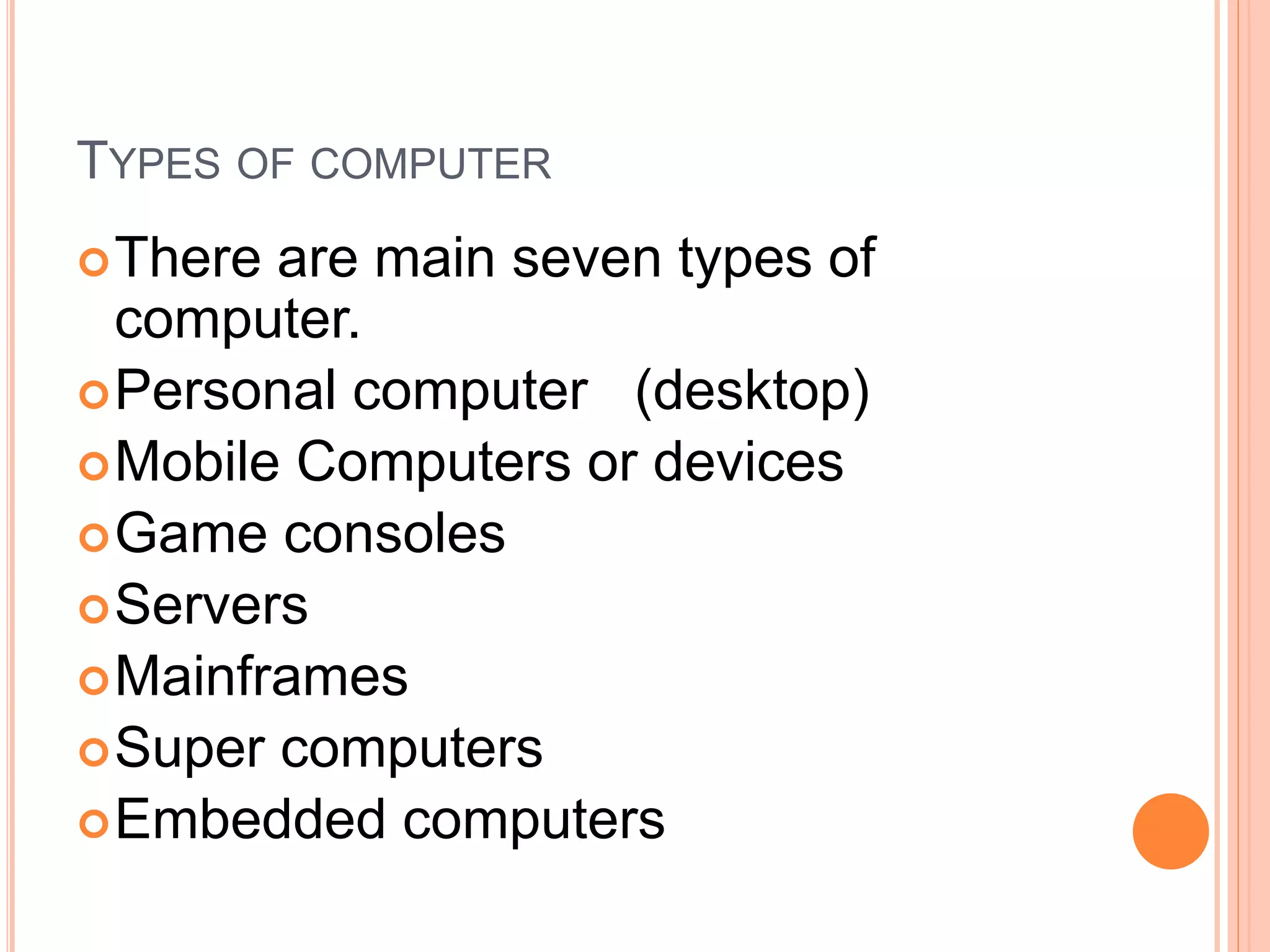TYPES OF COMPUTER
There are main seven types of
computer.
Personal computer (desktop)
Mobile Computers or devices
Game consoles
Servers
Mainframes
Super computers
Embedded computers
 