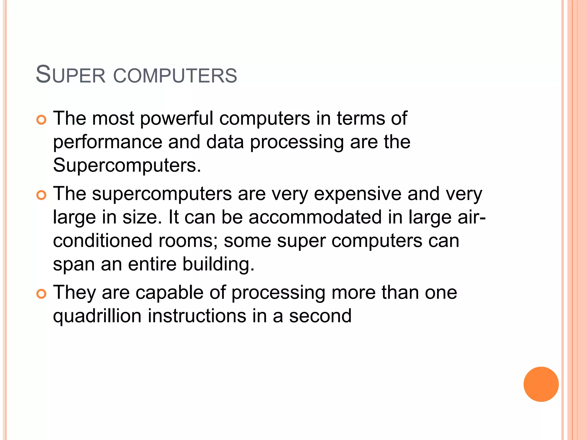 SUPER COMPUTERS
 The most powerful computers in terms of
performance and data processing are the
Supercomputers.
 The supercomputers are very expensive and very
large in size. It can be accommodated in large air-
conditioned rooms; some super computers can
span an entire building.
 They are capable of processing more than one
quadrillion instructions in a second
 