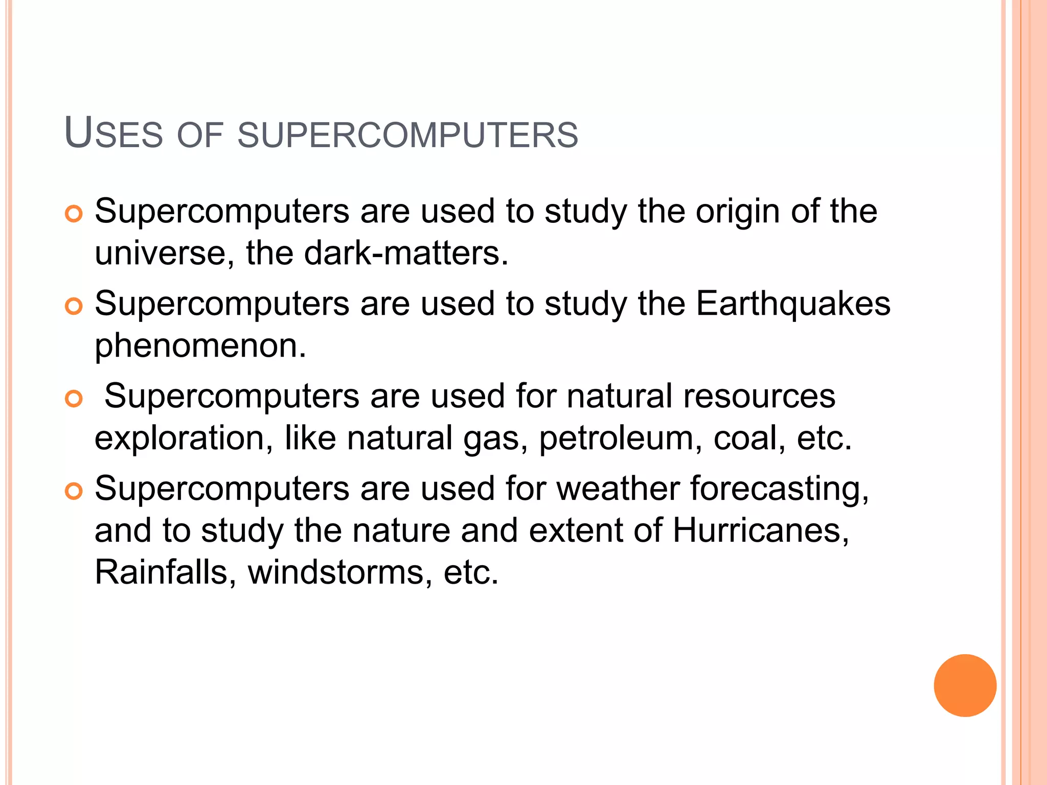 USES OF SUPERCOMPUTERS
 Supercomputers are used to study the origin of the
universe, the dark-matters.
 Supercomputers are used to study the Earthquakes
phenomenon.
 Supercomputers are used for natural resources
exploration, like natural gas, petroleum, coal, etc.
 Supercomputers are used for weather forecasting,
and to study the nature and extent of Hurricanes,
Rainfalls, windstorms, etc.
 