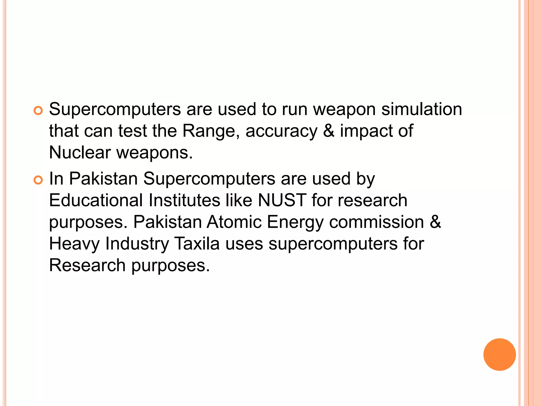 Supercomputers are used to run weapon simulation
that can test the Range, accuracy & impact of
Nuclear weapons.
 In Pakistan Supercomputers are used by
Educational Institutes like NUST for research
purposes. Pakistan Atomic Energy commission &
Heavy Industry Taxila uses supercomputers for
Research purposes.
 