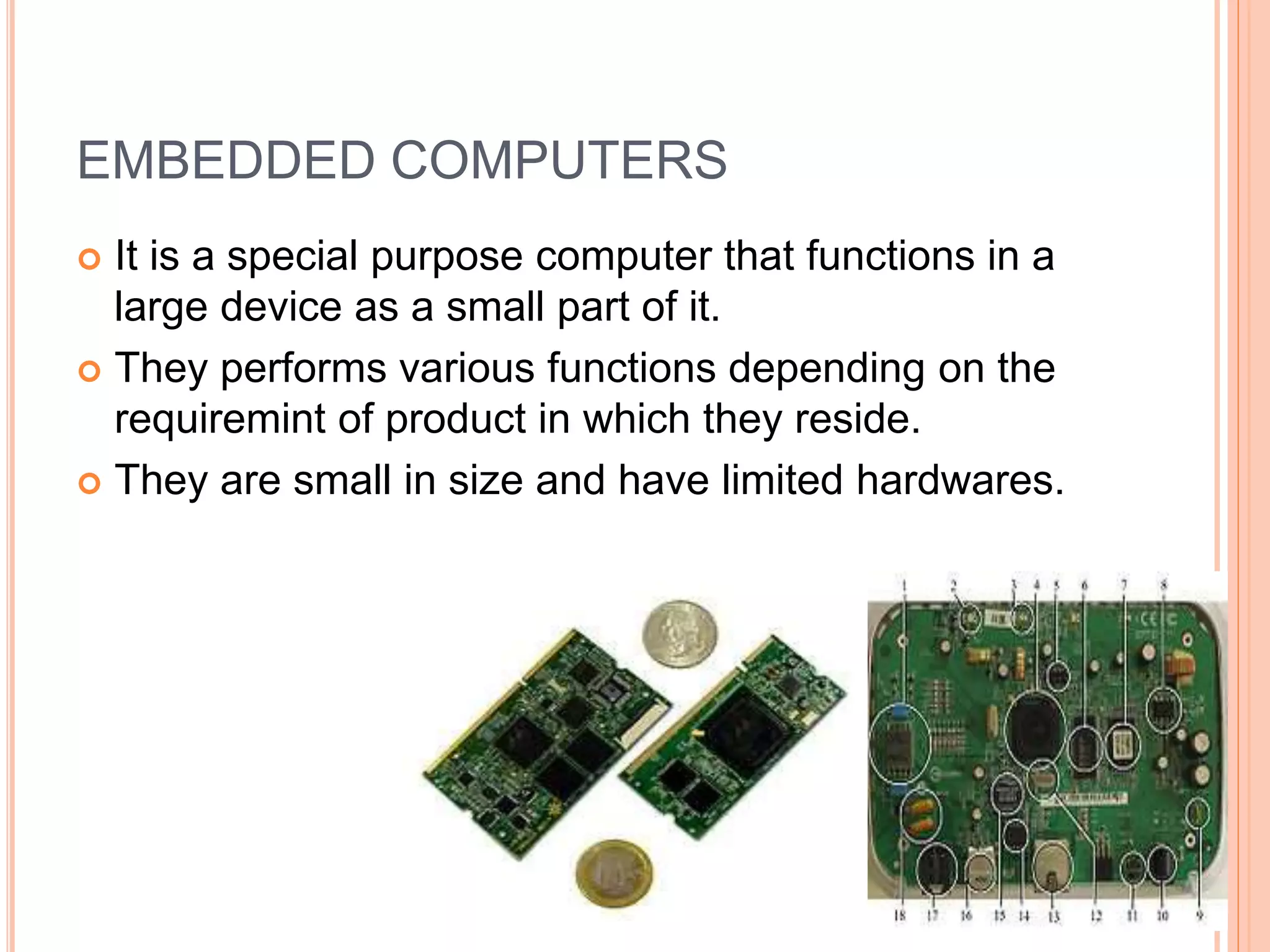 EMBEDDED COMPUTERS
 It is a special purpose computer that functions in a
large device as a small part of it.
 They performs various functions depending on the
requiremint of product in which they reside.
 They are small in size and have limited hardwares.
 
