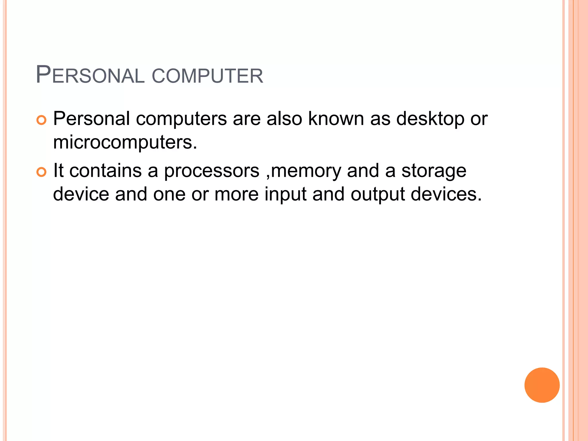 PERSONAL COMPUTER
 Personal computers are also known as desktop or
microcomputers.
 It contains a processors ,memory and a storage
device and one or more input and output devices.
 