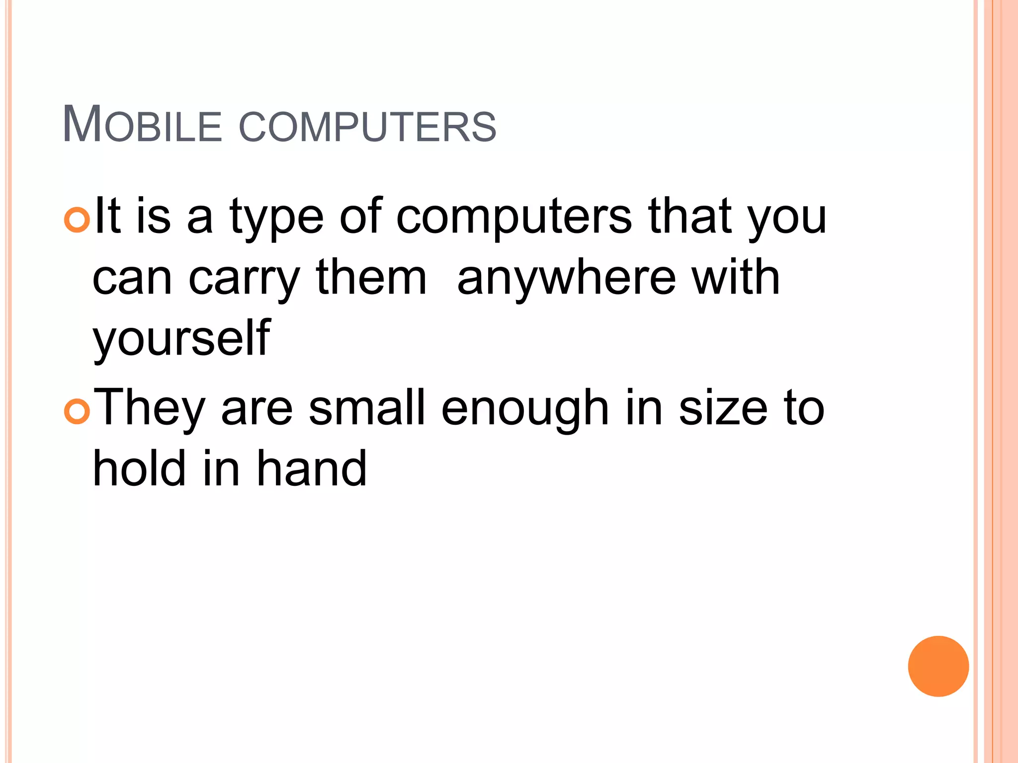 MOBILE COMPUTERS
It is a type of computers that you
can carry them anywhere with
yourself
They are small enough in size to
hold in hand
 