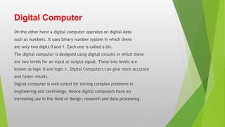 Digital Computer
On the other hand a digital computer operates on digital data
such as numbers. It uses binary number system in which there
are only two digits 0 and 1. Each one is called a bit.
The digital computer is designed using digital circuits in which there
are two levels for an input or output signal. These two levels are
known as logic 0 and logic 1. Digital Computers can give more accurate
and faster results.
Digital computer is well suited for solving complex problems in
engineering and technology. Hence digital computers have an
increasing use in the field of design, research and data processing.
 