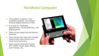 Handheld Computer
 The smallest computer is the
handheld computer, also called a
Personal Digital Assistant or PDA.
 It is used for scheduling
appointments, storing addresses, and
playing games.
 PDAs are pen-based and also battery-
powered.
 They use pen-like stylus that accepts
hand-written input directly on a
touch-sensitive screen.
 Some common examples include:
HTC, P3470, Imate, Apple iPhone,
Acer N Series, etc.
 
