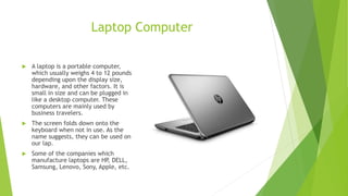 Laptop Computer
 A laptop is a portable computer,
which usually weighs 4 to 12 pounds
depending upon the display size,
hardware, and other factors. It is
small in size and can be plugged in
like a desktop computer. These
computers are mainly used by
business travelers.
 The screen folds down onto the
keyboard when not in use. As the
name suggests, they can be used on
our lap.
 Some of the companies which
manufacture laptops are HP, DELL,
Samsung, Lenovo, Sony, Apple, etc.
 