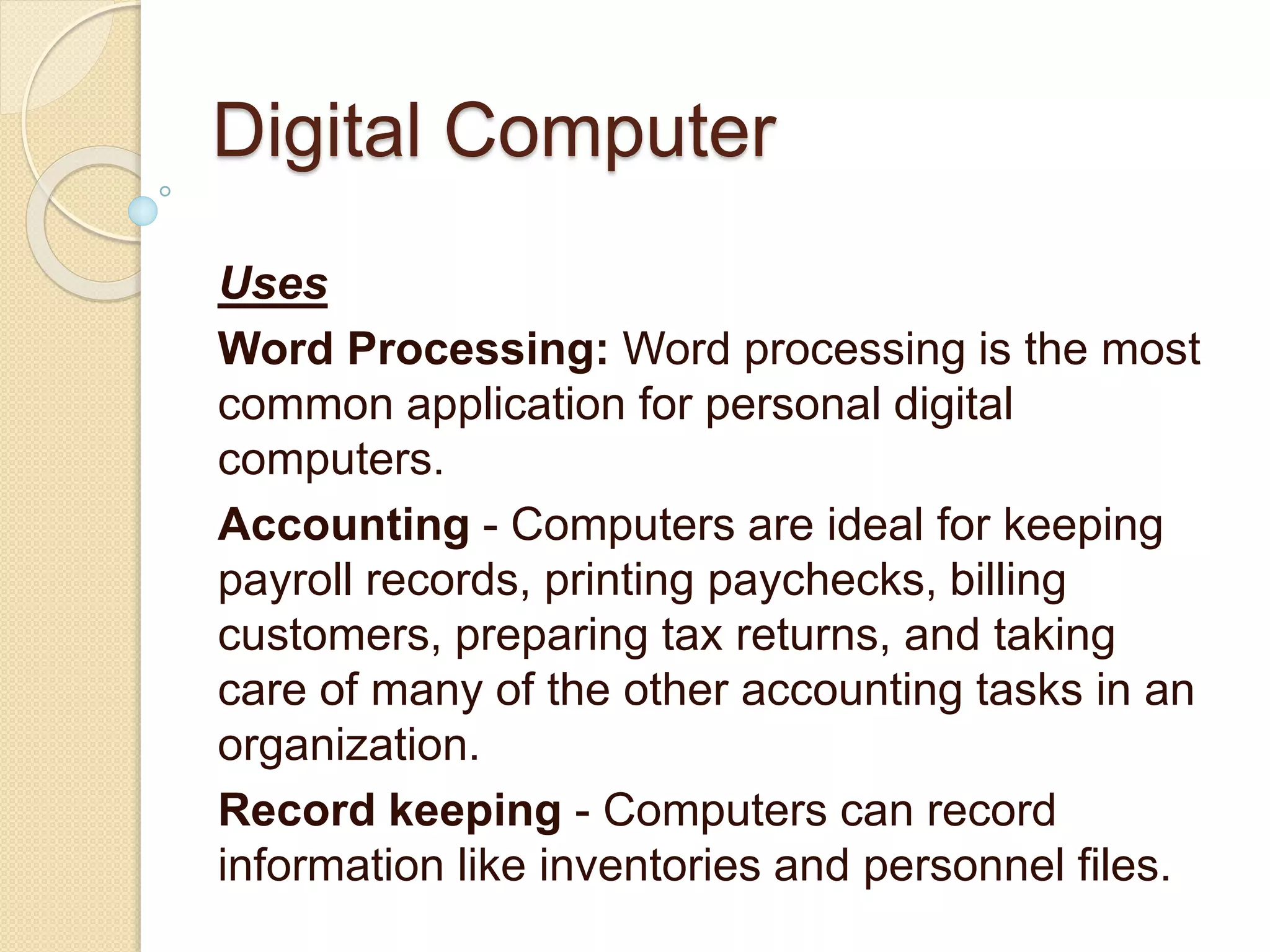 Digital Computer
Uses
Word Processing: Word processing is the most
common application for personal digital
computers.
Accounting - Computers are ideal for keeping
payroll records, printing paychecks, billing
customers, preparing tax returns, and taking
care of many of the other accounting tasks in an
organization.
Record keeping - Computers can record
information like inventories and personnel files.
 