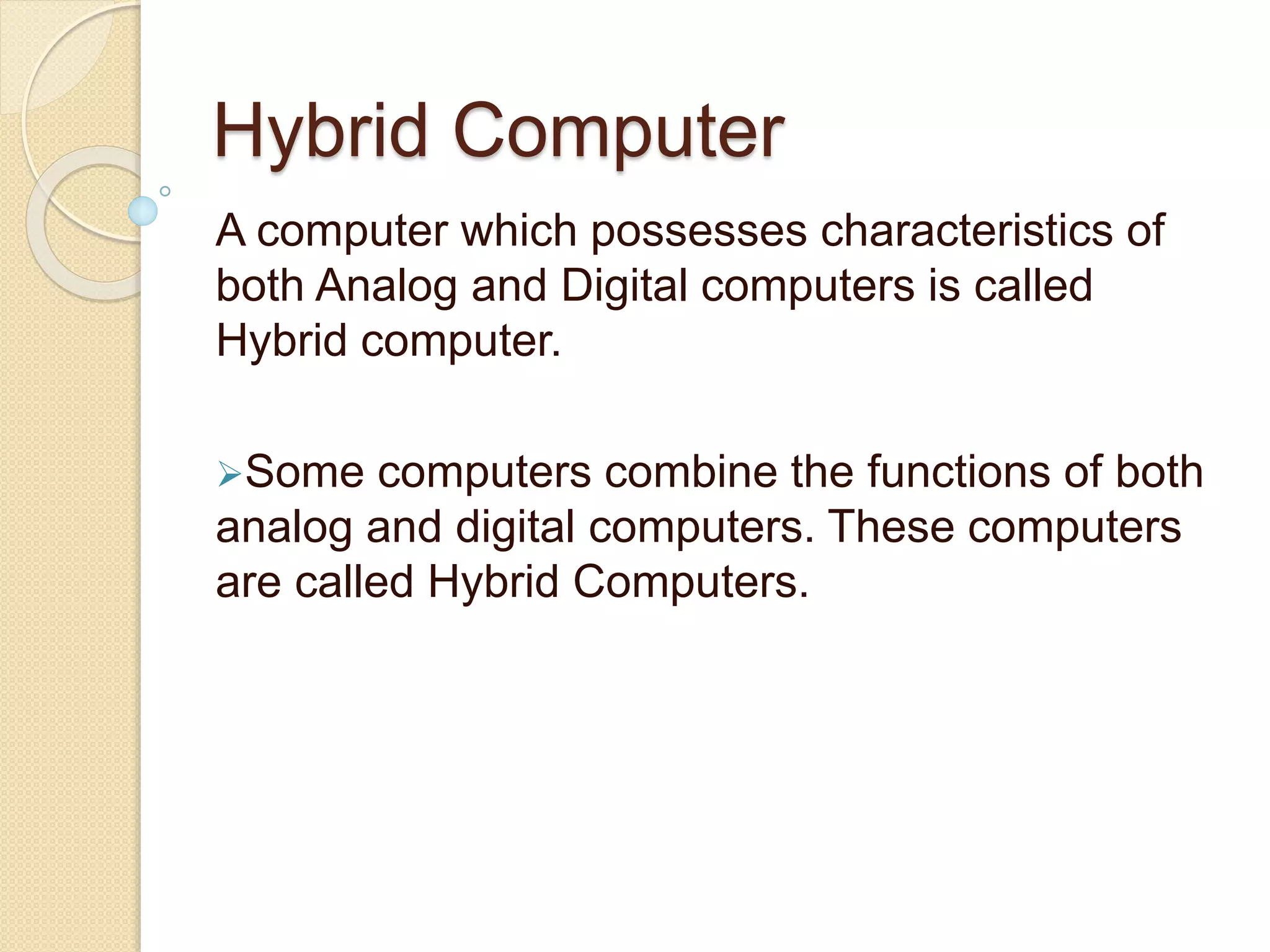 Hybrid Computer
A computer which possesses characteristics of
both Analog and Digital computers is called
Hybrid computer.
Some computers combine the functions of both
analog and digital computers. These computers
are called Hybrid Computers.
 