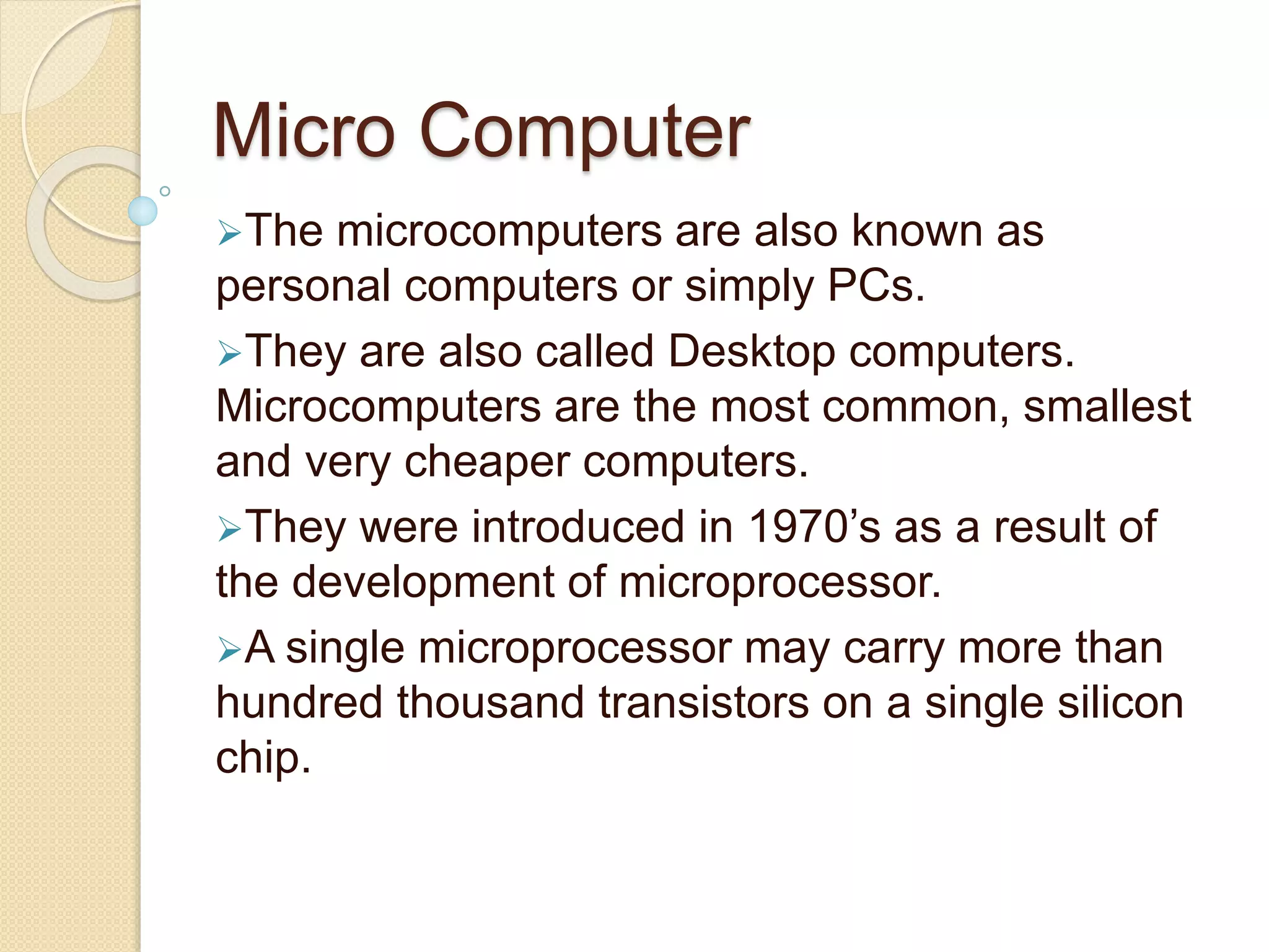 Micro Computer
The microcomputers are also known as
personal computers or simply PCs.
They are also called Desktop computers.
Microcomputers are the most common, smallest
and very cheaper computers.
They were introduced in 1970’s as a result of
the development of microprocessor.
A single microprocessor may carry more than
hundred thousand transistors on a single silicon
chip.
 