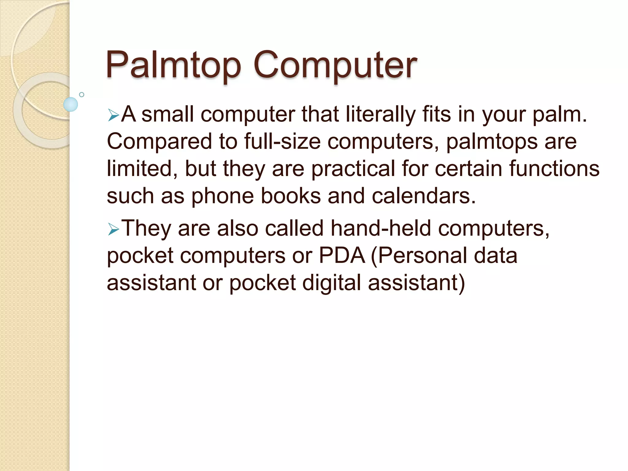Palmtop Computer
A small computer that literally fits in your palm.
Compared to full-size computers, palmtops are
limited, but they are practical for certain functions
such as phone books and calendars.
They are also called hand-held computers,
pocket computers or PDA (Personal data
assistant or pocket digital assistant)
 