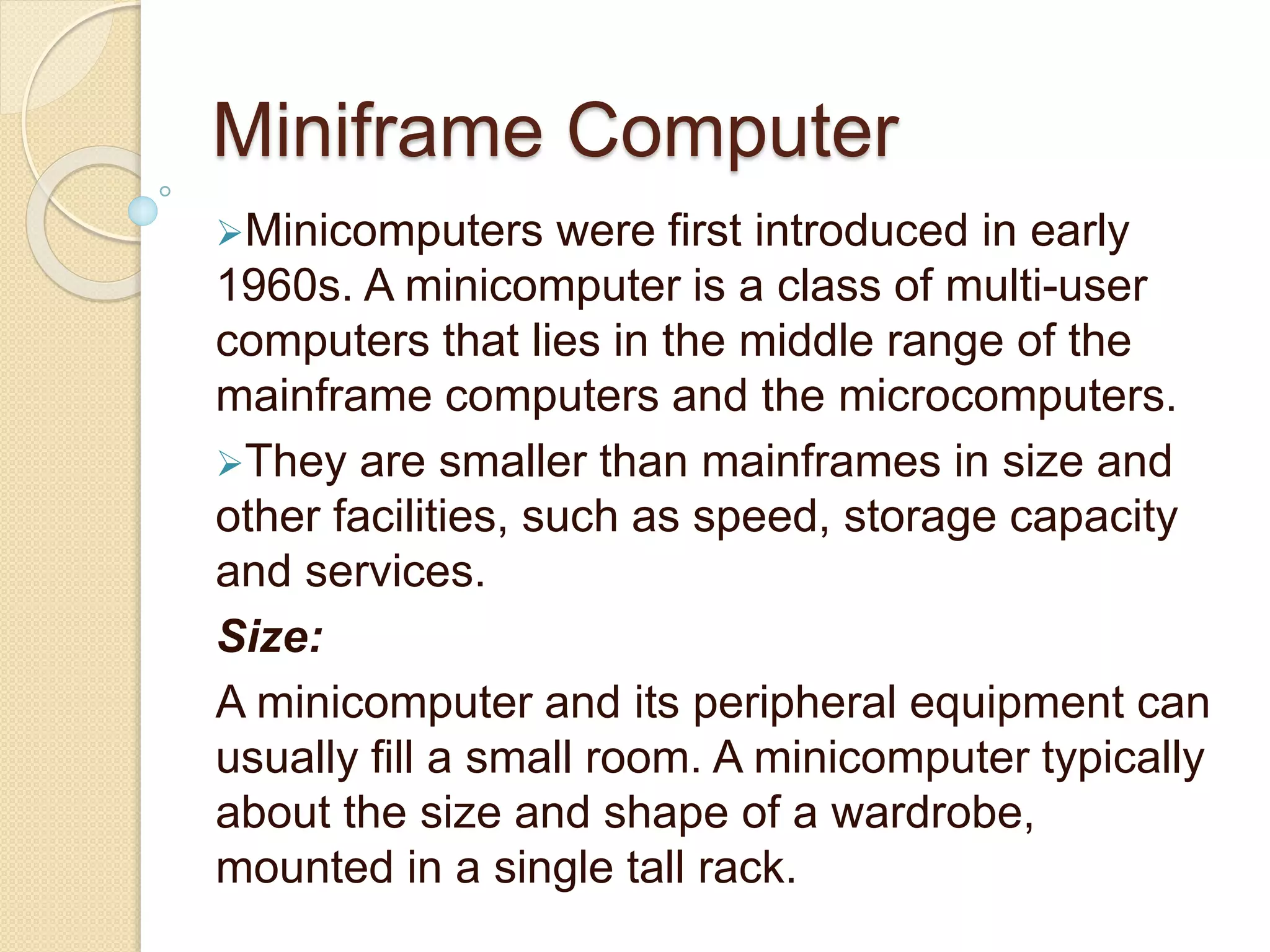 Miniframe Computer
Minicomputers were first introduced in early
1960s. A minicomputer is a class of multi-user
computers that lies in the middle range of the
mainframe computers and the microcomputers.
They are smaller than mainframes in size and
other facilities, such as speed, storage capacity
and services.
Size:
A minicomputer and its peripheral equipment can
usually fill a small room. A minicomputer typically
about the size and shape of a wardrobe,
mounted in a single tall rack.
 