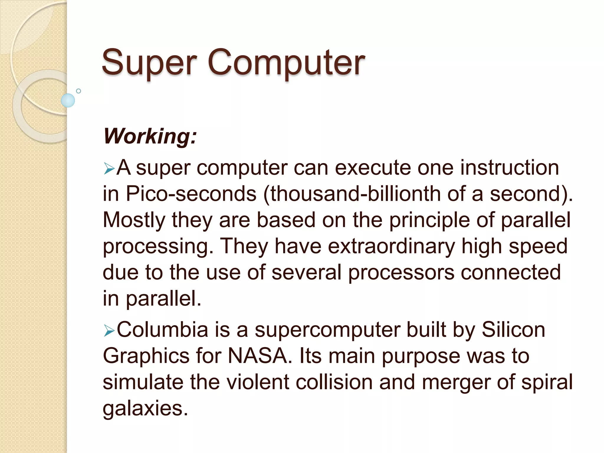 Super Computer
Working:
A super computer can execute one instruction
in Pico-seconds (thousand-billionth of a second).
Mostly they are based on the principle of parallel
processing. They have extraordinary high speed
due to the use of several processors connected
in parallel.
Columbia is a supercomputer built by Silicon
Graphics for NASA. Its main purpose was to
simulate the violent collision and merger of spiral
galaxies.
 