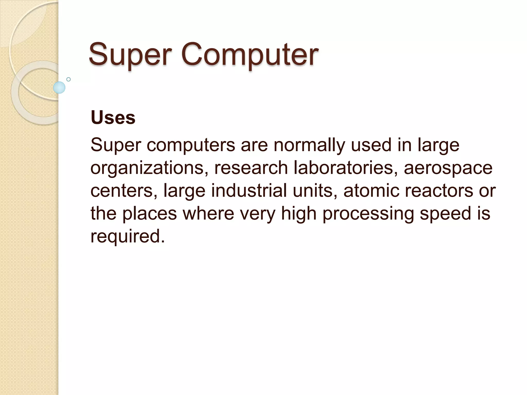 Super Computer
Uses
Super computers are normally used in large
organizations, research laboratories, aerospace
centers, large industrial units, atomic reactors or
the places where very high processing speed is
required.
 