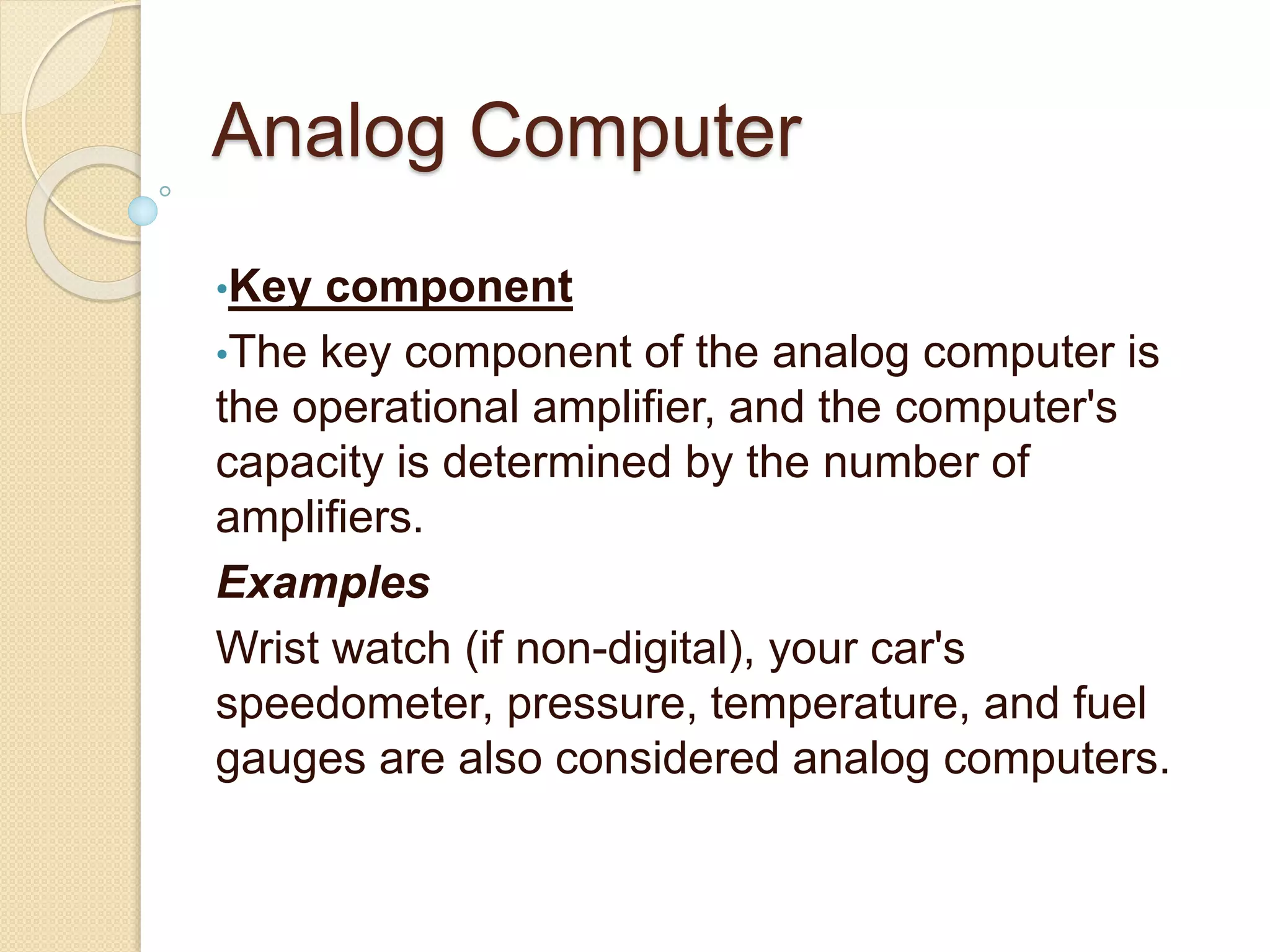 Analog Computer
•Key component
•The key component of the analog computer is
the operational amplifier, and the computer's
capacity is determined by the number of
amplifiers.
Examples
Wrist watch (if non-digital), your car's
speedometer, pressure, temperature, and fuel
gauges are also considered analog computers.
 