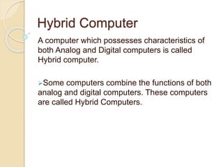Hybrid Computer
A computer which possesses characteristics of
both Analog and Digital computers is called
Hybrid computer.
Some computers combine the functions of both
analog and digital computers. These computers
are called Hybrid Computers.
 