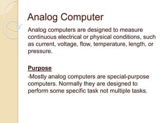 Analog Computer
Analog computers are designed to measure
continuous electrical or physical conditions, such
as current, voltage, flow, temperature, length, or
pressure.
Purpose
•Mostly analog computers are special-purpose
computers. Normally they are designed to
perform some specific task not multiple tasks.
 