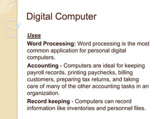 Digital Computer
Uses
Word Processing: Word processing is the most
common application for personal digital
computers.
Accounting - Computers are ideal for keeping
payroll records, printing paychecks, billing
customers, preparing tax returns, and taking
care of many of the other accounting tasks in an
organization.
Record keeping - Computers can record
information like inventories and personnel files.
 