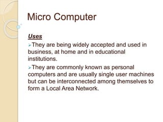 Micro Computer
Uses
They are being widely accepted and used in
business, at home and in educational
institutions.
They are commonly known as personal
computers and are usually single user machines
but can be interconnected among themselves to
form a Local Area Network.
 
