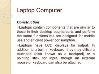Laptop Computer
Construction
Laptops contain components that are similar to
those in their desktop counterparts and perform
the same functions but are designed for mobile
use and efficient power consumption.
Laptops have LCD displays for output. In
addition to a built-in keyboard, they may utilize a
touchpad (also known as a trackpad) or a
pointing stick for input, though an external
mouse or keyboard can also be attached.
 