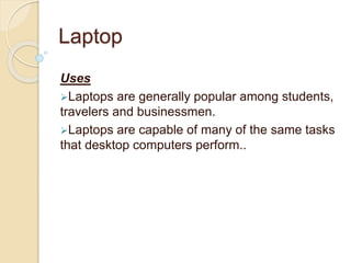 Laptop
Uses
Laptops are generally popular among students,
travelers and businessmen.
Laptops are capable of many of the same tasks
that desktop computers perform..
 