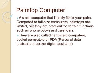 Palmtop Computer
A small computer that literally fits in your palm.
Compared to full-size computers, palmtops are
limited, but they are practical for certain functions
such as phone books and calendars.
They are also called hand-held computers,
pocket computers or PDA (Personal data
assistant or pocket digital assistant)
 