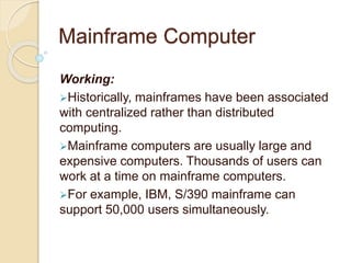 Mainframe Computer
Working:
Historically, mainframes have been associated
with centralized rather than distributed
computing.
Mainframe computers are usually large and
expensive computers. Thousands of users can
work at a time on mainframe computers.
For example, IBM, S/390 mainframe can
support 50,000 users simultaneously.
 