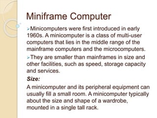 Miniframe Computer
Minicomputers were first introduced in early
1960s. A minicomputer is a class of multi-user
computers that lies in the middle range of the
mainframe computers and the microcomputers.
They are smaller than mainframes in size and
other facilities, such as speed, storage capacity
and services.
Size:
A minicomputer and its peripheral equipment can
usually fill a small room. A minicomputer typically
about the size and shape of a wardrobe,
mounted in a single tall rack.
 