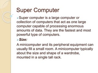 Super Computer
Super computer is a large computer or
collection of computers that act as one large
computer capable of processing enormous
amounts of data. They are the fastest and most
powerful type of computers.
Size:
A minicomputer and its peripheral equipment can
usually fill a small room. A minicomputer typically
about the size and shape of a wardrobe,
mounted in a single tall rack.
 