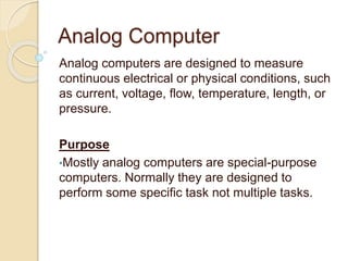 Analog Computer
Analog computers are designed to measure
continuous electrical or physical conditions, such
as current, voltage, flow, temperature, length, or
pressure.
Purpose
•Mostly analog computers are special-purpose
computers. Normally they are designed to
perform some specific task not multiple tasks.
 