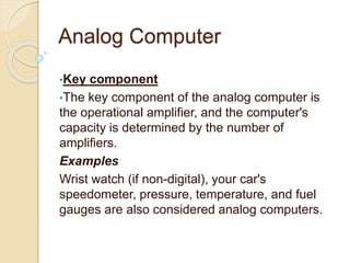 Analog Computer
•Key component
•The key component of the analog computer is
the operational amplifier, and the computer's
capacity is determined by the number of
amplifiers.
Examples
Wrist watch (if non-digital), your car's
speedometer, pressure, temperature, and fuel
gauges are also considered analog computers.
 