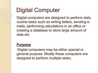 Digital Computer
Digital computers are designed to perform daily
routine tasks such as writing letters, sending e-
mails, performing calculations in an office or
creating a database to store large amount of
data etc.
Purpose
•Digital computers may be either special or
general purpose. Mostly these computers are
designed to perform multiple tasks.
 