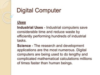 Digital Computer
Uses
Industrial Uses - Industrial computers save
considerable time and reduce waste by
efficiently performing hundreds of industrial
tasks.
Science - The research and development
applications are the most numerous. Digital
computers are being used to do lengthy and
complicated mathematical calculations millions
of times faster than human beings.
 