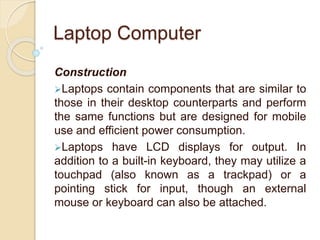 Laptop Computer
Construction
Laptops contain components that are similar to
those in their desktop counterparts and perform
the same functions but are designed for mobile
use and efficient power consumption.
Laptops have LCD displays for output. In
addition to a built-in keyboard, they may utilize a
touchpad (also known as a trackpad) or a
pointing stick for input, though an external
mouse or keyboard can also be attached.
 