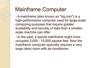 Mainframe Computer
A mainframe (also known as "big iron") is a
high-performance computer used for large-scale
computing purposes that require greater
availability and security of data than a smaller-
scale machine can offer.
In the past, a typical mainframe might have
occupied 2,000 - 10,000 square feet. Now the
mainframe computer specially requires a very
large clean room with air-conditioner.
 