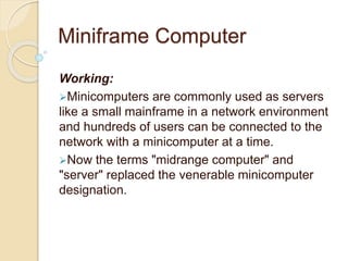 Miniframe Computer
Working:
Minicomputers are commonly used as servers
like a small mainframe in a network environment
and hundreds of users can be connected to the
network with a minicomputer at a time.
Now the terms "midrange computer" and
"server" replaced the venerable minicomputer
designation.
 
