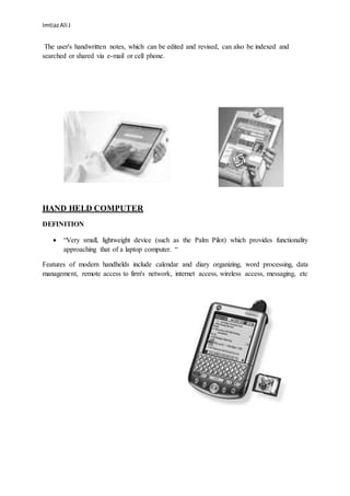 ImtiazAli J
The user's handwritten notes, which can be edited and revised, can also be indexed and
searched or shared via e-mail or cell phone.
HAND HELD COMPUTER
DEFINITION
 “Very small, lightweight device (such as the Palm Pilot) which provides functionality
approaching that of a laptop computer. “
Features of modern handhelds include calendar and diary organizing, word processing, data
management, remote access to firm's network, internet access, wireless access, messaging, etc
 