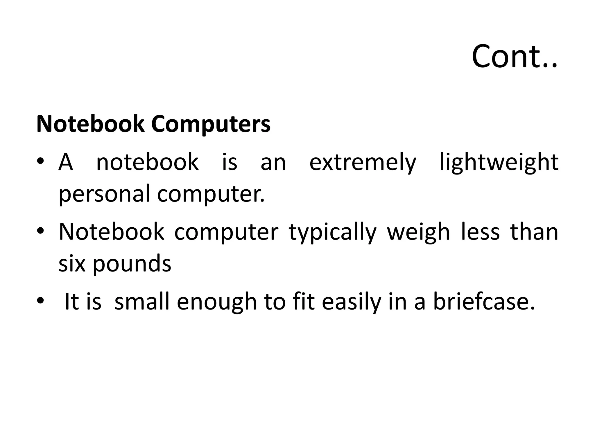 Cont..
Notebook Computers
• A notebook is an extremely lightweight
personal computer.
• Notebook computer typically weigh less than
six pounds
• It is small enough to fit easily in a briefcase.
 