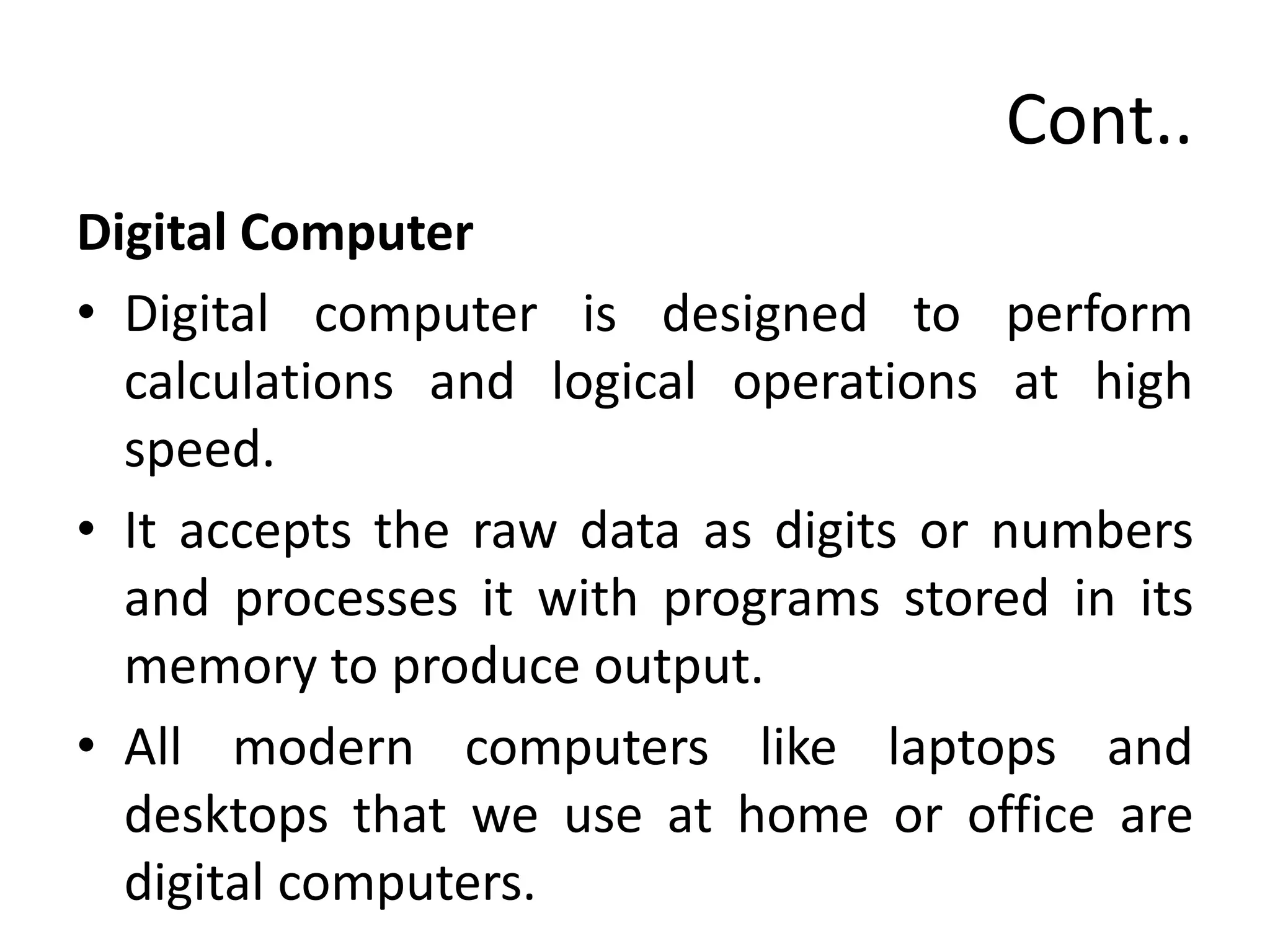 Cont..
Digital Computer
• Digital computer is designed to perform
calculations and logical operations at high
speed.
• It accepts the raw data as digits or numbers
and processes it with programs stored in its
memory to produce output.
• All modern computers like laptops and
desktops that we use at home or office are
digital computers.
 